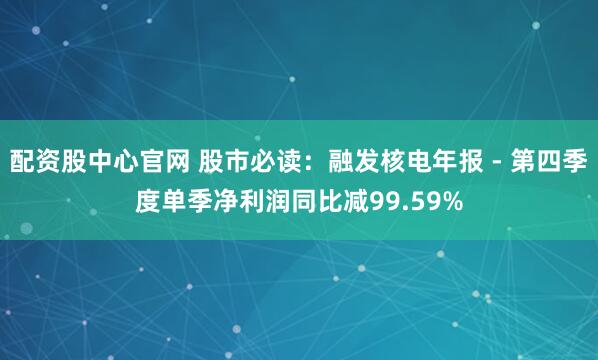 配资股中心官网 股市必读：融发核电年报 - 第四季度单季净利润同比减99.59%