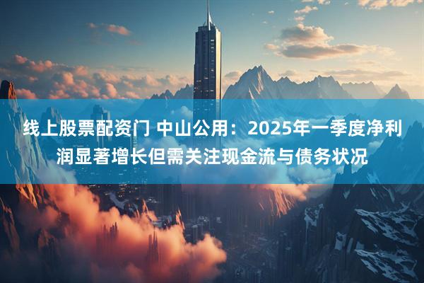 线上股票配资门 中山公用：2025年一季度净利润显著增长但需关注现金流与债务状况