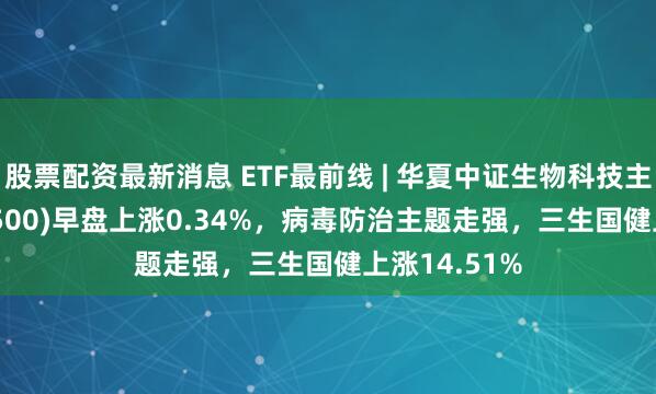 股票配资最新消息 ETF最前线 | 华夏中证生物科技主题ETF(516500)早盘上涨0.34%，病毒防治主题走强，三生国健上涨14.51%