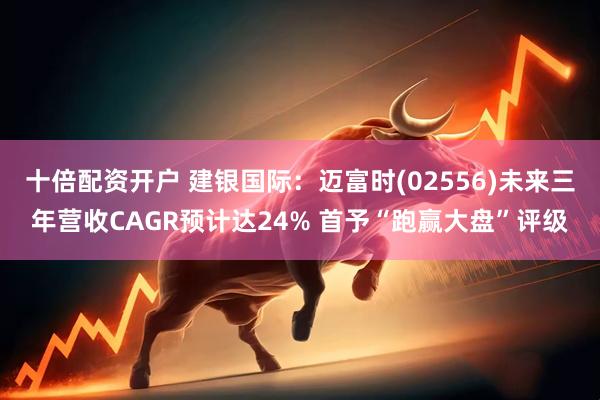 十倍配资开户 建银国际：迈富时(02556)未来三年营收CAGR预计达24% 首予“跑赢大盘”评级