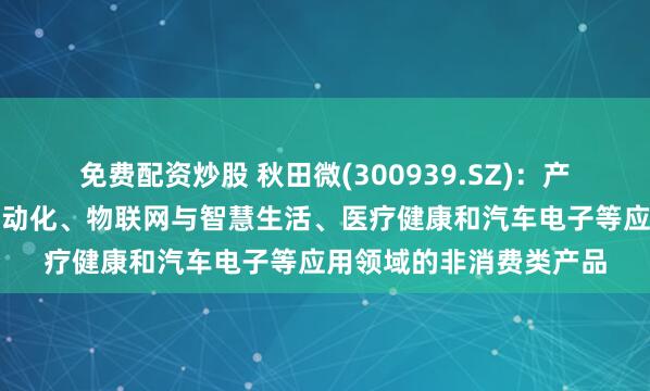 免费配资炒股 秋田微(300939.SZ)：产品应用于工业控制及自动化、物联网与智慧生活、医疗健康和汽车电子等应用领域的非消费类产品