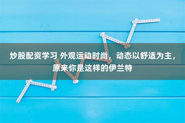 炒股配资学习 外观运动时尚,动态以舒适为主,原来你是这样的伊兰特
