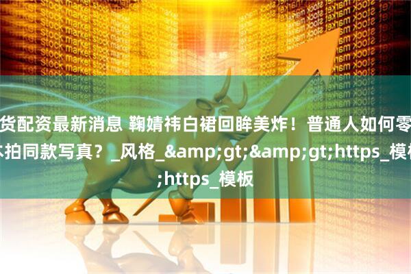 现货配资最新消息 鞠婧祎白裙回眸美炸！普通人如何零成本拍同款写真？_风格_>>https_模板