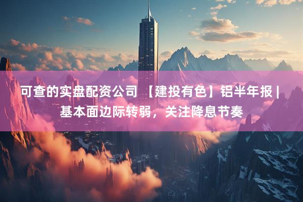 可查的实盘配资公司 【建投有色】铝半年报 | 基本面边际转弱，关注降息节奏