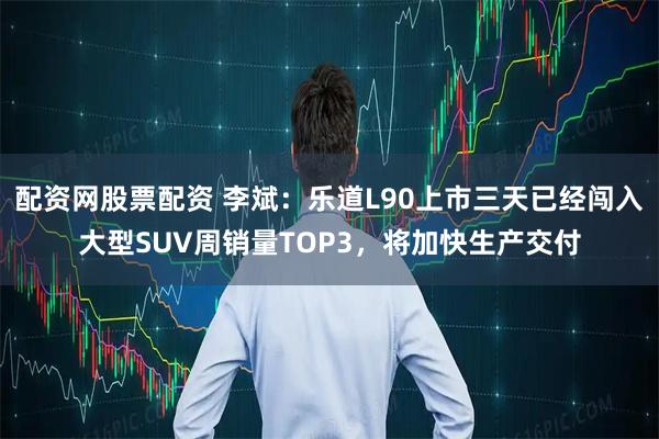 配资网股票配资 李斌：乐道L90上市三天已经闯入大型SUV周销量TOP3，将加快生产交付