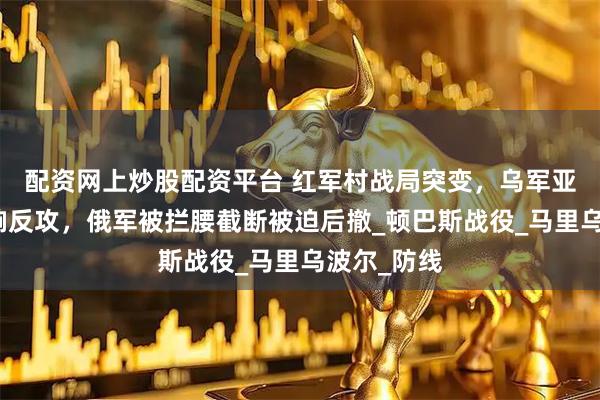 配资网上炒股配资平台 红军村战局突变，乌军亚速部队打响反攻，俄军被拦腰截断被迫后撤_顿巴斯战役_马里乌波尔_防线