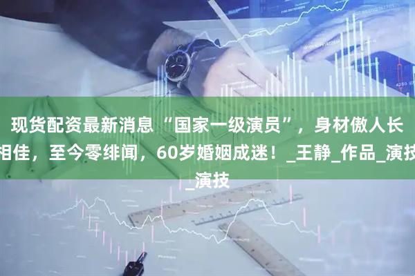 现货配资最新消息 “国家一级演员”，身材傲人长相佳，至今零绯闻，60岁婚姻成迷！_王静_作品_演技