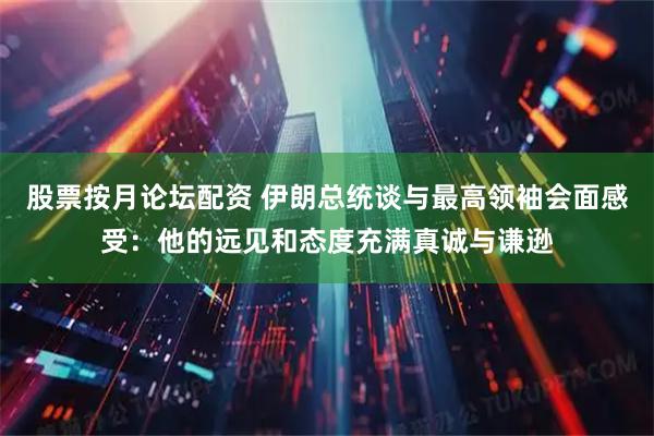 股票按月论坛配资 伊朗总统谈与最高领袖会面感受：他的远见和态度充满真诚与谦逊
