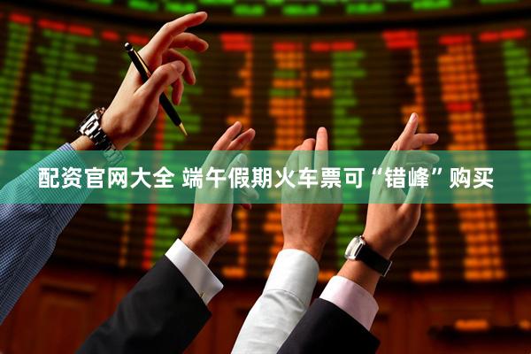 配资官网大全 端午假期火车票可“错峰”购买