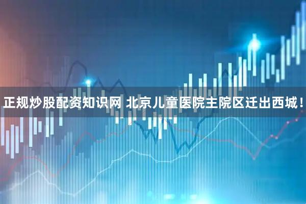 正规炒股配资知识网 北京儿童医院主院区迁出西城！